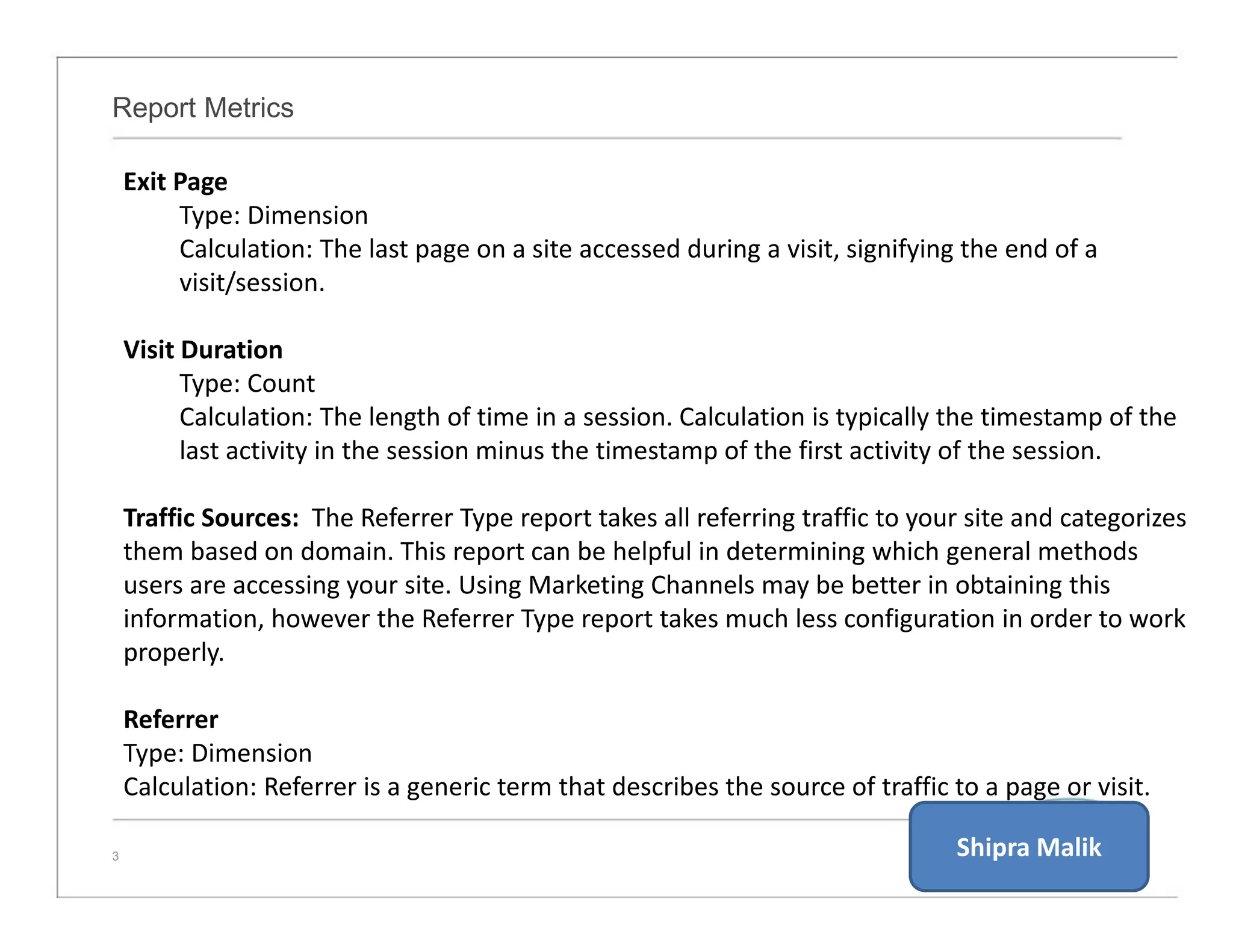 Report Metrics
3
Exit Page
Type: Dimension
Calculation: The last page on a site accessed during a visit, signifying the end of a
visit/session.
Visit Duration
Type: Count
Calculation: The length of time in a session. Calculation is typically the timestamp of the
last activity in the session minus the timestamp of the first activity of the session.
Traffic Sources: The Referrer Type report takes all referring traffic to your site and categorizes
them based on domain. This report can be helpful in determining which general methods
users are accessing your site. Using Marketing Channels may be better in obtaining this
information, however the Referrer Type report takes much less configuration in order to work
properly.
Referrer
Type: Dimension
Calculation: Referrer is a generic term that describes the source of traffic to a page or visit.
Shipra Malik
 