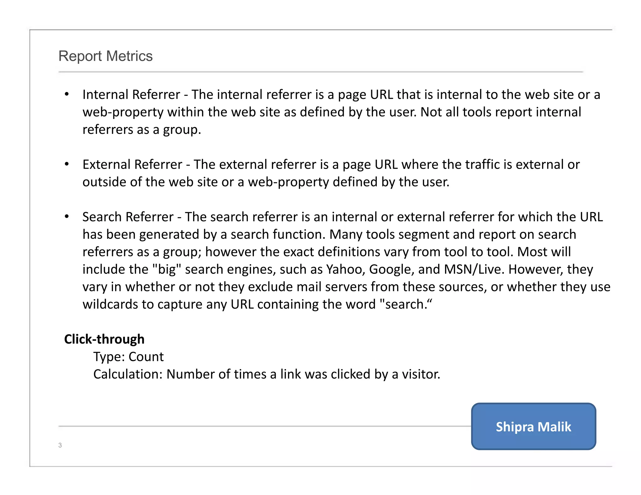Report Metrics
3
• Internal Referrer - The internal referrer is a page URL that is internal to the web site or a
web-property within the web site as defined by the user. Not all tools report internal
referrers as a group.
• External Referrer - The external referrer is a page URL where the traffic is external or
outside of the web site or a web-property defined by the user.
• Search Referrer - The search referrer is an internal or external referrer for which the URL
has been generated by a search function. Many tools segment and report on search
referrers as a group; however the exact definitions vary from tool to tool. Most will
include the "big" search engines, such as Yahoo, Google, and MSN/Live. However, they
vary in whether or not they exclude mail servers from these sources, or whether they use
wildcards to capture any URL containing the word "search.“
Click-through
Type: Count
Calculation: Number of times a link was clicked by a visitor.
Shipra Malik
 