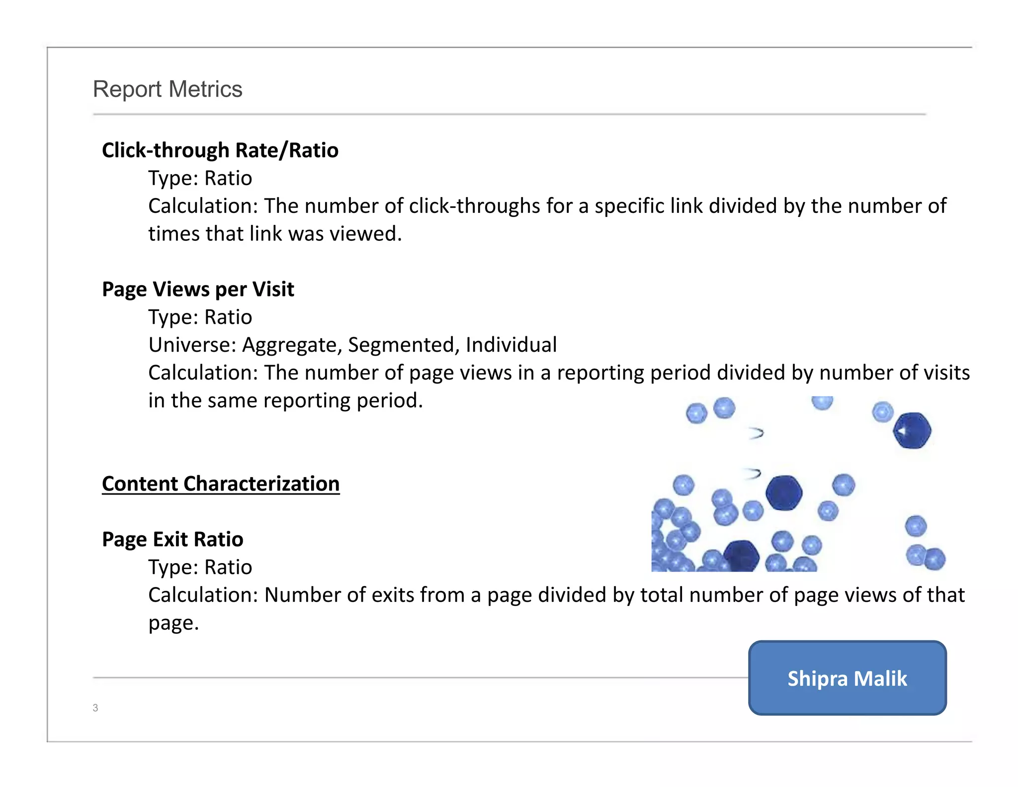 Report Metrics
3
Click-through Rate/Ratio
Type: Ratio
Calculation: The number of click-throughs for a specific link divided by the number of
times that link was viewed.
Page Views per Visit
Type: Ratio
Universe: Aggregate, Segmented, Individual
Calculation: The number of page views in a reporting period divided by number of visits
in the same reporting period.
Content Characterization
Page Exit Ratio
Type: Ratio
Calculation: Number of exits from a page divided by total number of page views of that
page.
Shipra Malik
 