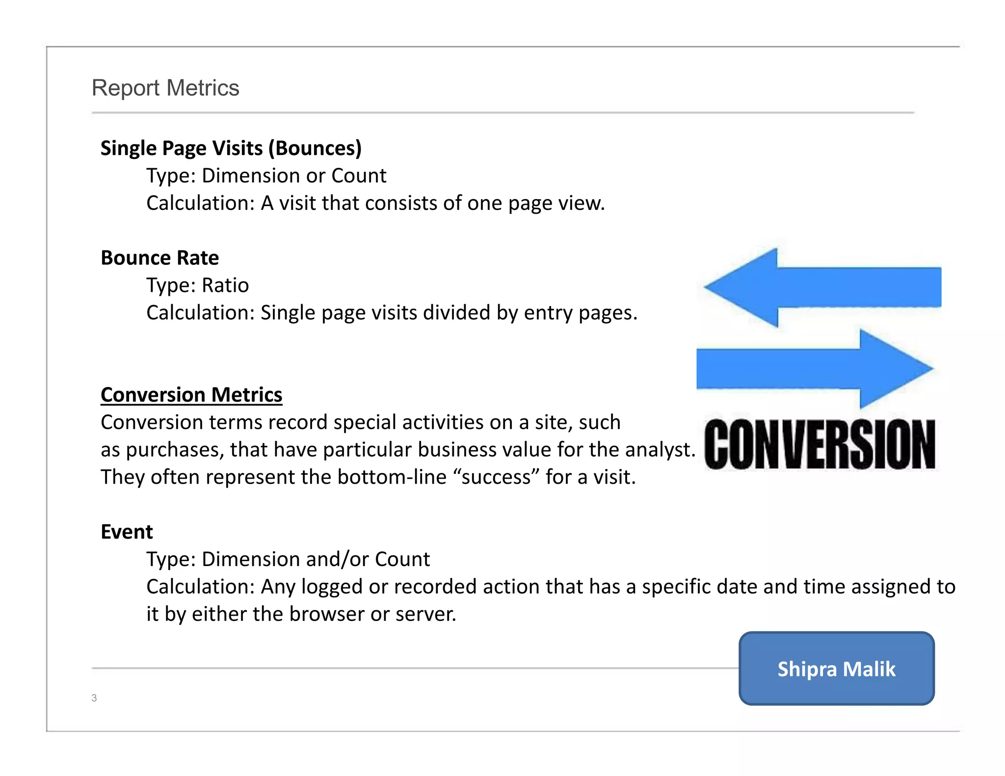 Report Metrics
3
Single Page Visits (Bounces)
Type: Dimension or Count
Calculation: A visit that consists of one page view.
Bounce Rate
Type: Ratio
Calculation: Single page visits divided by entry pages.
Conversion Metrics
Conversion terms record special activities on a site, such
as purchases, that have particular business value for the analyst.
They often represent the bottom-line “success” for a visit.
Event
Type: Dimension and/or Count
Calculation: Any logged or recorded action that has a specific date and time assigned to
it by either the browser or server.
Shipra Malik
 