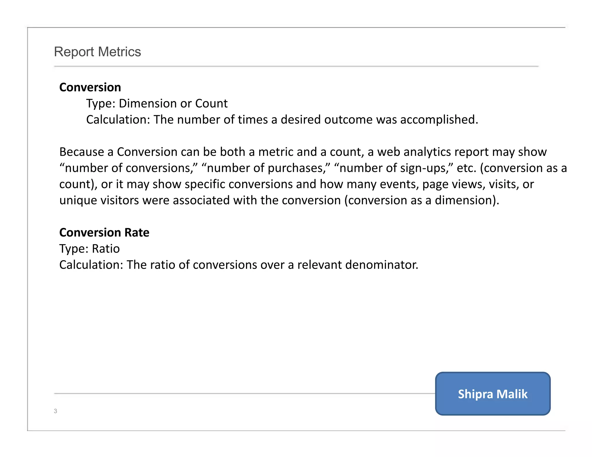 Report Metrics
3
Conversion
Type: Dimension or Count
Calculation: The number of times a desired outcome was accomplished.
Because a Conversion can be both a metric and a count, a web analytics report may show
“number of conversions,” “number of purchases,” “number of sign-ups,” etc. (conversion as a
count), or it may show specific conversions and how many events, page views, visits, or
unique visitors were associated with the conversion (conversion as a dimension).
Conversion Rate
Type: Ratio
Calculation: The ratio of conversions over a relevant denominator.
Shipra Malik
 