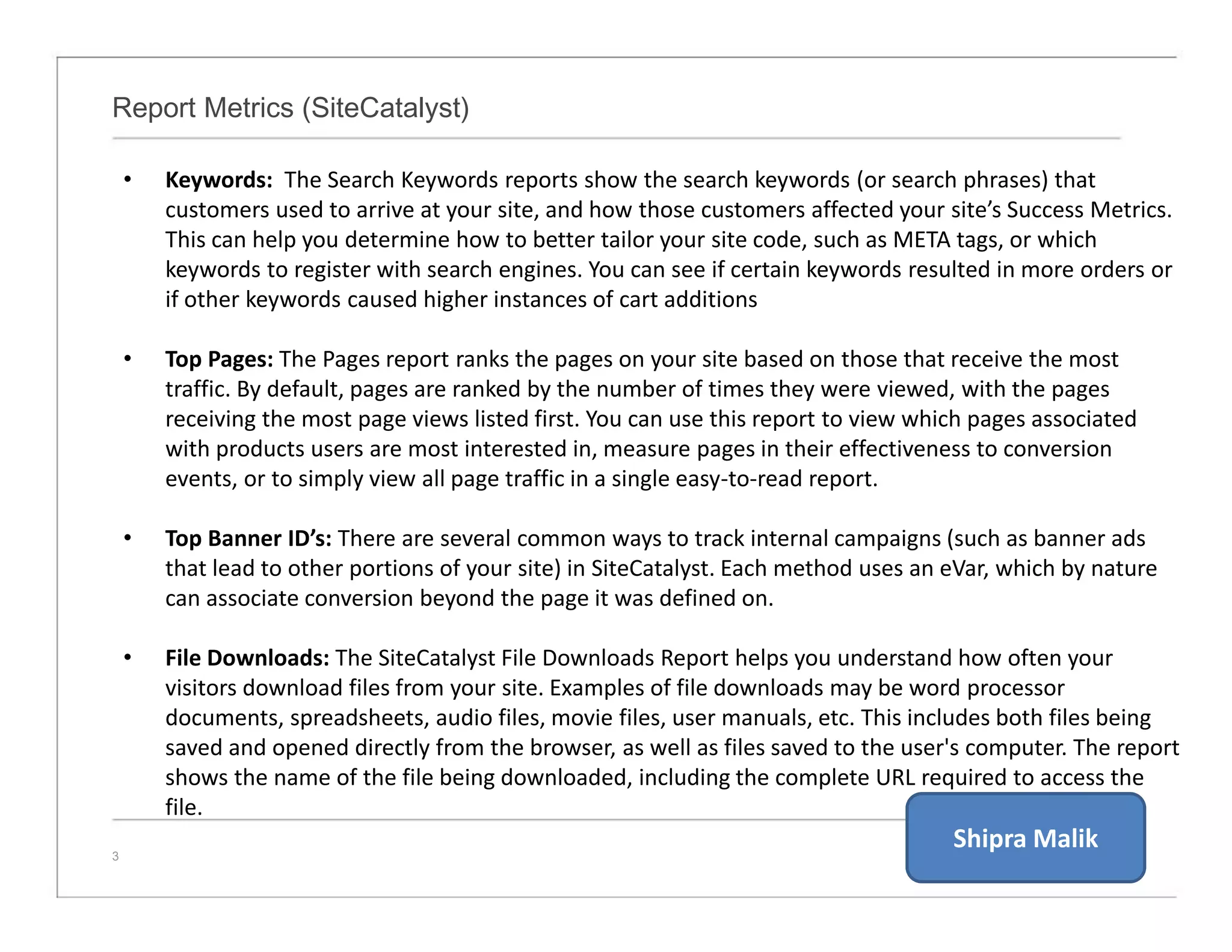 Report Metrics (SiteCatalyst)
3
• Keywords: The Search Keywords reports show the search keywords (or search phrases) that
customers used to arrive at your site, and how those customers affected your site’s Success Metrics.
This can help you determine how to better tailor your site code, such as META tags, or which
keywords to register with search engines. You can see if certain keywords resulted in more orders or
if other keywords caused higher instances of cart additions
• Top Pages: The Pages report ranks the pages on your site based on those that receive the most
traffic. By default, pages are ranked by the number of times they were viewed, with the pages
receiving the most page views listed first. You can use this report to view which pages associated
with products users are most interested in, measure pages in their effectiveness to conversion
events, or to simply view all page traffic in a single easy-to-read report.
• Top Banner ID’s: There are several common ways to track internal campaigns (such as banner ads
that lead to other portions of your site) in SiteCatalyst. Each method uses an eVar, which by nature
can associate conversion beyond the page it was defined on.
• File Downloads: The SiteCatalyst File Downloads Report helps you understand how often your
visitors download files from your site. Examples of file downloads may be word processor
documents, spreadsheets, audio files, movie files, user manuals, etc. This includes both files being
saved and opened directly from the browser, as well as files saved to the user's computer. The report
shows the name of the file being downloaded, including the complete URL required to access the
file.
Shipra Malik
 