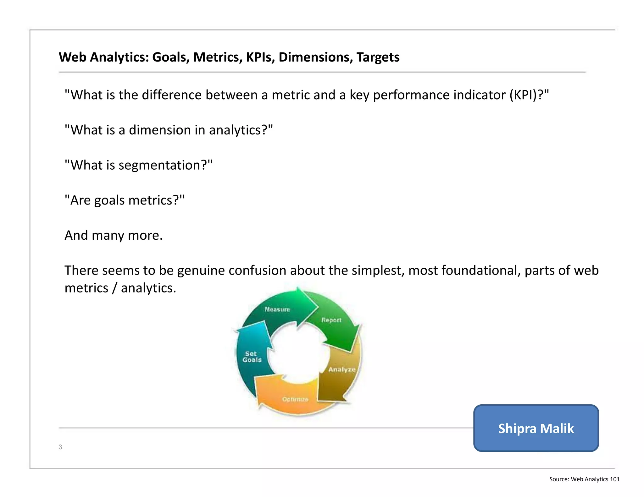Web Analytics: Goals, Metrics, KPIs, Dimensions, Targets
3
"What is the difference between a metric and a key performance indicator (KPI)?"
"What is a dimension in analytics?"
"What is segmentation?"
"Are goals metrics?"
And many more.
There seems to be genuine confusion about the simplest, most foundational, parts of web
metrics / analytics.
Source: Web Analytics 101
Shipra Malik
 