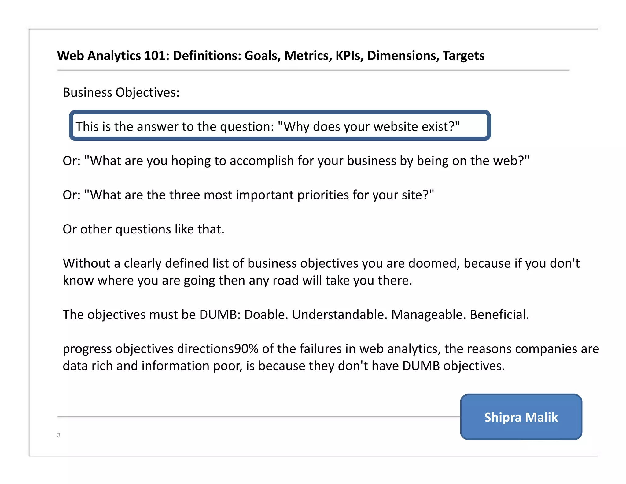 Web Analytics 101: Definitions: Goals, Metrics, KPIs, Dimensions, Targets
3
Business Objectives:
This is the answer to the question: "Why does your website exist?"
Or: "What are you hoping to accomplish for your business by being on the web?"
Or: "What are the three most important priorities for your site?"
Or other questions like that.
Without a clearly defined list of business objectives you are doomed, because if you don't
know where you are going then any road will take you there.
The objectives must be DUMB: Doable. Understandable. Manageable. Beneficial.
progress objectives directions90% of the failures in web analytics, the reasons companies are
data rich and information poor, is because they don't have DUMB objectives.
Shipra Malik
 