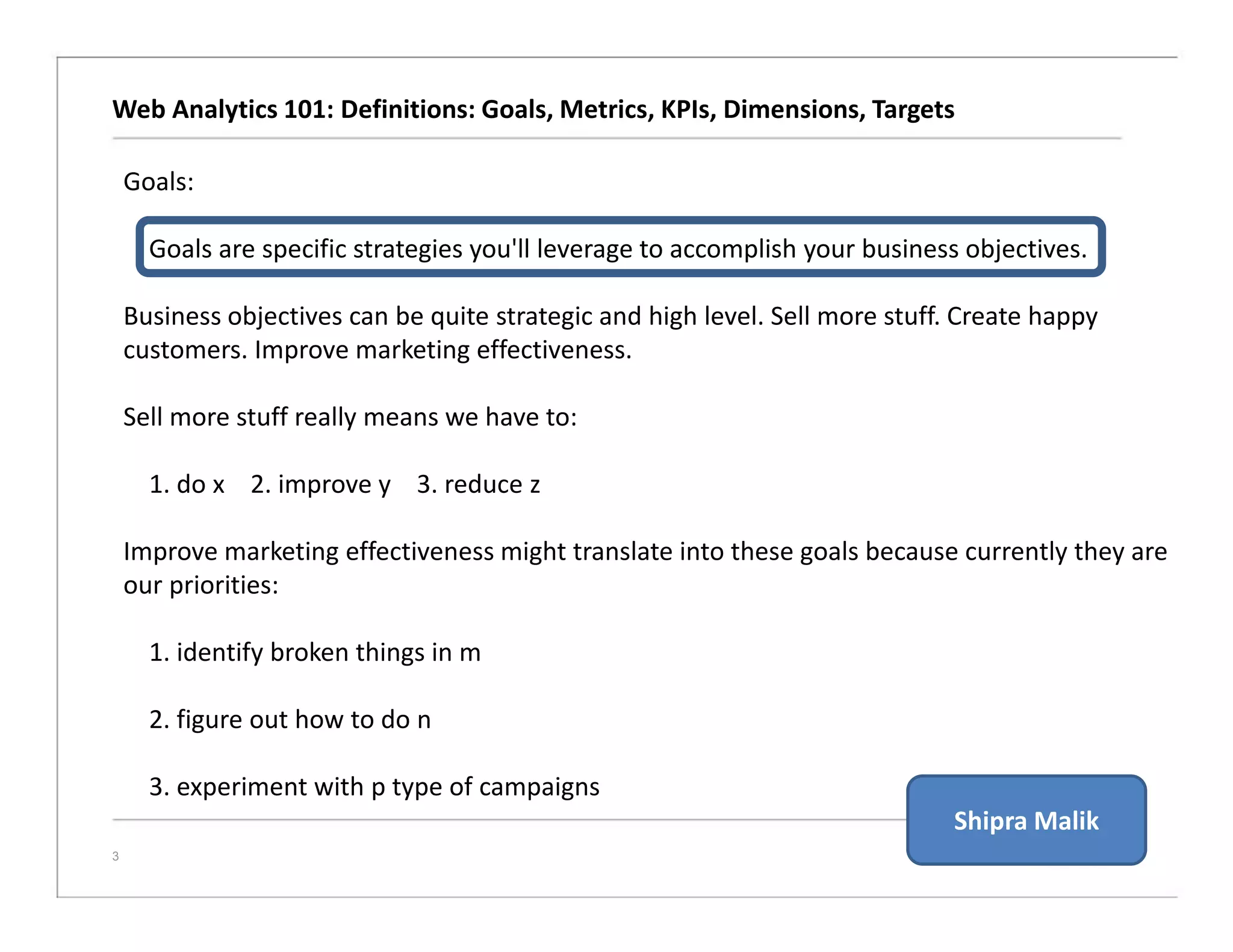 Web Analytics 101: Definitions: Goals, Metrics, KPIs, Dimensions, Targets
3
Goals:
Goals are specific strategies you'll leverage to accomplish your business objectives.
Business objectives can be quite strategic and high level. Sell more stuff. Create happy
customers. Improve marketing effectiveness.
Sell more stuff really means we have to:
1. do x 2. improve y 3. reduce z
Improve marketing effectiveness might translate into these goals because currently they are
our priorities:
1. identify broken things in m
2. figure out how to do n
3. experiment with p type of campaigns
Shipra Malik
 