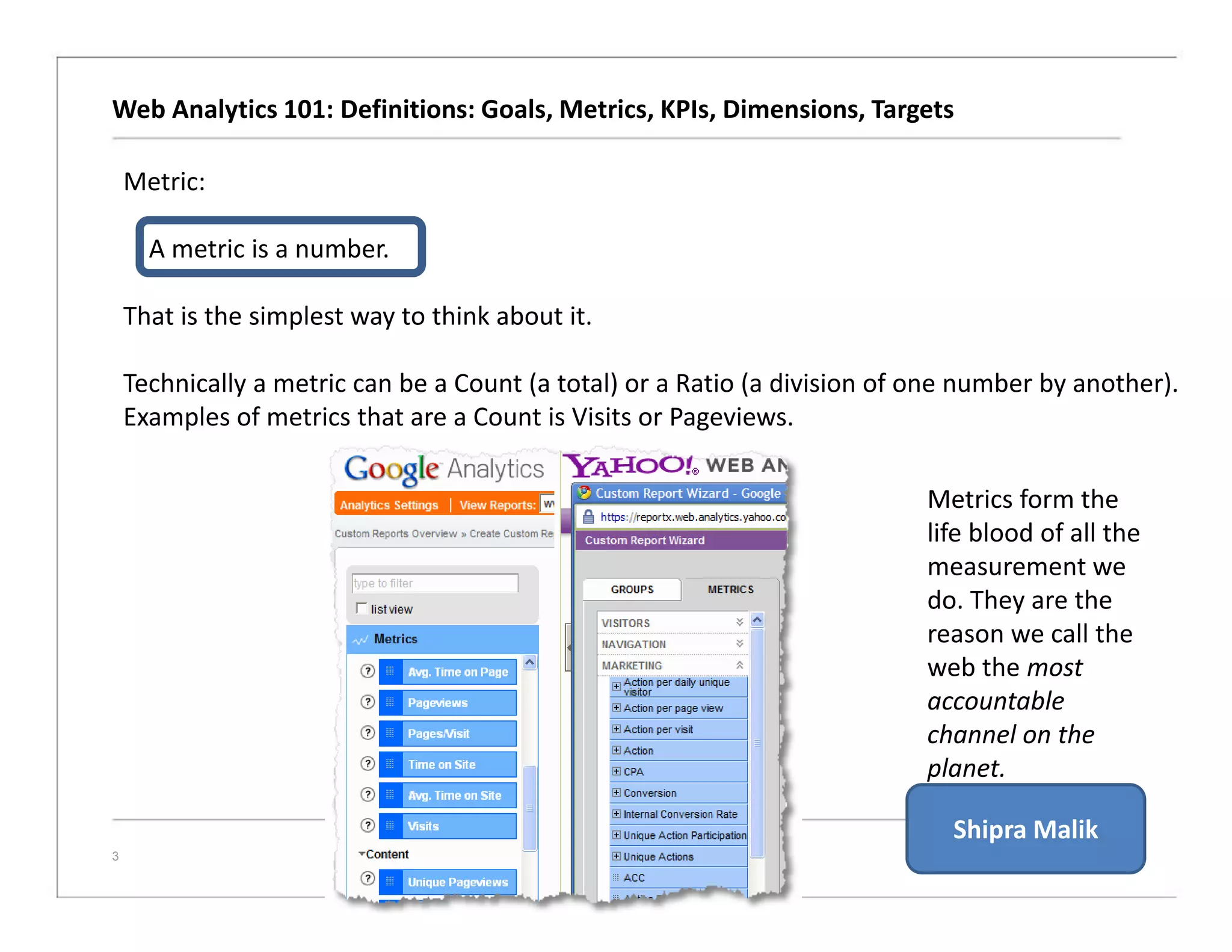 Web Analytics 101: Definitions: Goals, Metrics, KPIs, Dimensions, Targets
3
Metric:
A metric is a number.
That is the simplest way to think about it.
Technically a metric can be a Count (a total) or a Ratio (a division of one number by another).
Examples of metrics that are a Count is Visits or Pageviews.
Metrics form the
life blood of all the
measurement we
do. They are the
reason we call the
web the most
accountable
channel on the
planet.
Shipra Malik
 