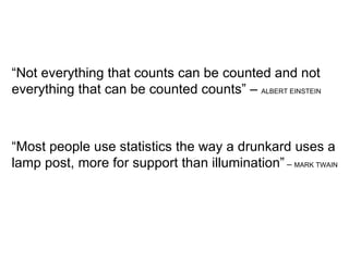 “ Not everything that counts can be counted and not everything that can be counted counts” –  ALBERT EINSTEIN “ Most people use statistics the way a drunkard uses a lamp post, more for support than illumination”  –  MARK TWAIN 