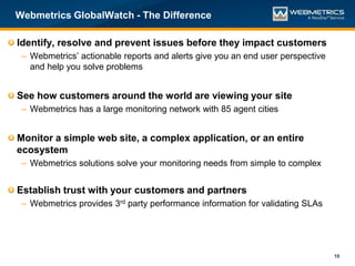 Webmetrics GlobalWatch - The Difference

Identify, resolve and prevent issues before they impact customers
 – Webmetrics’ actionable reports and alerts give you an end user perspective
   and help you solve problems


See how customers around the world are viewing your site
 – Webmetrics has a large monitoring network with 85 agent cities


Monitor a simple web site, a complex application, or an entire
ecosystem
 – Webmetrics solutions solve your monitoring needs from simple to complex


Establish trust with your customers and partners
 – Webmetrics provides 3rd party performance information for validating SLAs




                                                                                10
 