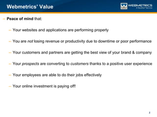 Webmetrics’ Value

– Peace of mind that:

   – Your websites and applications are performing properly

   – You are not losing revenue or productivity due to downtime or poor performance

   – Your customers and partners are getting the best view of your brand & company

   – Your prospects are converting to customers thanks to a positive user experience

   – Your employees are able to do their jobs effectively

   – Your online investment is paying off!




                                                                                  2
 