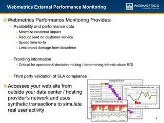 Webmetrics External Performance Monitoring

Webmetrics Performance Monitoring Provides:
 – Availability and performance data
    »   Minimize customer impact
    »   Reduce load on customer service
    »   Speed time-to-fix
    »   Limit brand damage from downtime


 – Trending information
    » Critical for operational decision making / determining infrastructure ROI


 – Third party validation of SLA compliance

Accesses your web site from
outside your data center / hosting
provider’s network and uses
synthetic transactions to simulate
real user activity
                                                                                  5
 