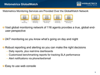 Webmetrics GlobalWatch

Webmetrics Monitoring Services are Provided Over the GlobalWatch Network




  Vast global monitoring network of 116 agents provides a true, global end-
  user perspective

  24/7 monitoring so you know what’s going on day and night

  Robust reporting and alerting so you can make the right decisions
   – Daily reports, plus real-time dashboards
   – Customized benchmarking reports for tracking SLA performance
   – Alert notifications via phone/text/email


  Easy to use web console

                                                                           6
 