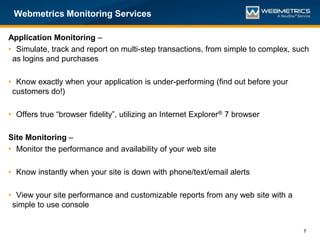 Webmetrics Monitoring Services

Application Monitoring –
• Simulate, track and report on multi-step transactions, from simple to complex, such
 as logins and purchases

• Know exactly when your application is under-performing (find out before your
 customers do!)

• Offers true “browser fidelity”, utilizing an Internet Explorer® 7 browser

Site Monitoring –
• Monitor the performance and availability of your web site

• Know instantly when your site is down with phone/text/email alerts

• View your site performance and customizable reports from any web site with a
 simple to use console


                                                                                   7
 