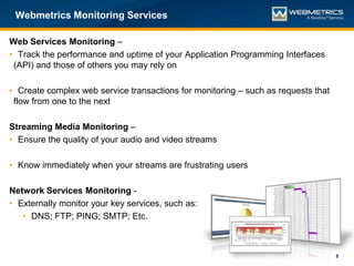 Webmetrics Monitoring Services

Web Services Monitoring –
• Track the performance and uptime of your Application Programming Interfaces
 (API) and those of others you may rely on

• Create complex web service transactions for monitoring – such as requests that
 flow from one to the next

Streaming Media Monitoring –
• Ensure the quality of your audio and video streams

• Know immediately when your streams are frustrating users

Network Services Monitoring -
• Externally monitor your key services, such as:
   • DNS; FTP; PING; SMTP; Etc.



                                                                                   8
 