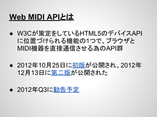 Web MIDI APIとは

● W3Cが策定をしているHTML5のデバイスAPI
  に位置づけられる機能の1つで、ブラウザと
  MIDI機器を直接通信させる為のAPI群

● 2012年10月25日に初版が公開され、2012年
  12...