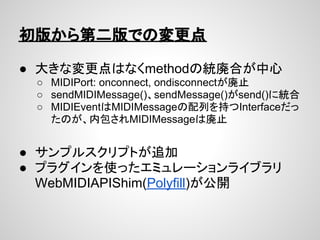 初版から第二版での変更点

● 大きな変更点はなくmethodの統廃合が中心
 ○ MIDIPort: onconnect, ondisconnectが廃止
 ○ sendMIDIMessage()、sendMessage()がsend()に統...