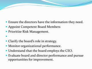  Ensure the directors have the information they need.
 Appoint Competent Board Members
 Prioritize Risk Management.

 Clarify the board’s role in strategy.
 Monitor organizational performance.
 Understand that the board employs the CEO.
 Evaluate board and director performance and pursue
opportunities for improvement.
 