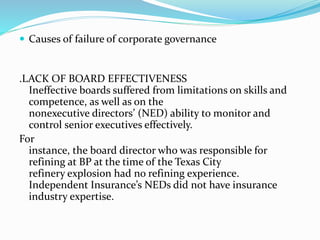  Causes of failure of corporate governance
.LACK OF BOARD EFFECTIVENESS
Ineffective boards suffered from limitations on skills and
competence, as well as on the
nonexecutive directors’ (NED) ability to monitor and
control senior executives effectively.
For
instance, the board director who was responsible for
refining at BP at the time of the Texas City
refinery explosion had no refining experience.
Independent Insurance’s NEDs did not have insurance
industry expertise.
 