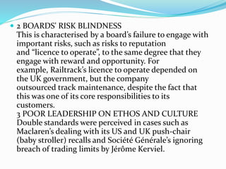  2 BOARDS' RISK BLINDNESS
This is characterised by a board’s failure to engage with
important risks, such as risks to reputation
and “licence to operate”, to the same degree that they
engage with reward and opportunity. For
example, Railtrack’s licence to operate depended on
the UK government, but the company
outsourced track maintenance, despite the fact that
this was one of its core responsibilities to its
customers.
3 POOR LEADERSHIP ON ETHOS AND CULTURE
Double standards were perceived in cases such as
Maclaren’s dealing with its US and UK push-chair
(baby stroller) recalls and Société Générale’s ignoring
breach of trading limits by Jérôme Kerviel.
 