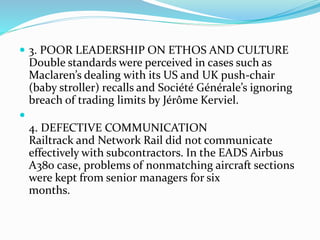  3. POOR LEADERSHIP ON ETHOS AND CULTURE
Double standards were perceived in cases such as
Maclaren’s dealing with its US and UK push-chair
(baby stroller) recalls and Société Générale’s ignoring
breach of trading limits by Jérôme Kerviel.

4. DEFECTIVE COMMUNICATION
Railtrack and Network Rail did not communicate
effectively with subcontractors. In the EADS Airbus
A380 case, problems of nonmatching aircraft sections
were kept from senior managers for six
months.
 