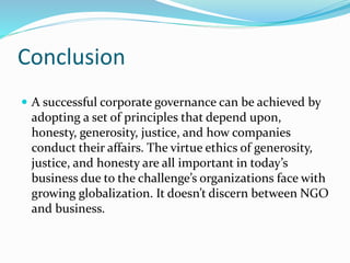 Conclusion
 A successful corporate governance can be achieved by
adopting a set of principles that depend upon,
honesty, generosity, justice, and how companies
conduct their affairs. The virtue ethics of generosity,
justice, and honesty are all important in today’s
business due to the challenge’s organizations face with
growing globalization. It doesn’t discern between NGO
and business.
 