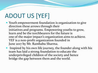 ADOUT US [YEF]
 Youth empowerment foundation is organization to give
direction these arrows through their
initiatives and programs. Empowering youths to grow,
learn and be the torchbearers for the future is
one of the major impact’s organization aims to achieve.
YEF is a non-profit organization founded in
June 2017 by Mr. Rambabu Sharma.
 Inspired by his own life journey, the founder along with his
team has laid a strong foundation to educate the
underprivileged children of the society and hence
bridge the gap between them and the world.
 