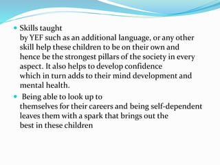  Skills taught
by YEF such as an additional language, or any other
skill help these children to be on their own and
hence be the strongest pillars of the society in every
aspect. It also helps to develop confidence
which in turn adds to their mind development and
mental health.
 Being able to look up to
themselves for their careers and being self-dependent
leaves them with a spark that brings out the
best in these children
 