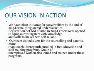 OUR VISION IN ACTION

We have taken initiative for social welfare by the end of
2015.Formally registered under Societies
Registration Act XXI of 1860 in 2017.Centers were opened
to equip our youngsters with knowledge
and skills to make them self-reliant.
 Our team visited slums for the counselling and parents.
More
than 100 children/youth enrolled in free education and
skill training programs. Group of
unemployed women also joined and trained under these
programs.
 