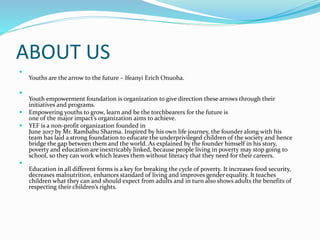 ABOUT US

Youths are the arrow to the future – Ifeanyi Erich Onuoha.

Youth empowerment foundation is organization to give direction these arrows through their
initiatives and programs.
 Empowering youths to grow, learn and be the torchbearers for the future is
one of the major impact’s organization aims to achieve.
 YEF is a non-profit organization founded in
June 2017 by Mr. Rambabu Sharma. Inspired by his own life journey, the founder along with his
team has laid a strong foundation to educate the underprivileged children of the society and hence
bridge the gap between them and the world. As explained by the founder himself in his story,
poverty and education are inextricably linked, because people living in poverty may stop going to
school, so they can work which leaves them without literacy that they need for their careers.

Education in all different forms is a key for breaking the cycle of poverty. It increases food security,
decreases malnutrition, enhances standard of living and improves gender equality. It teaches
children what they can and should expect from adults and in turn also shows adults the benefits of
respecting their children’s rights.
 
