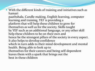  With the different kinds of training and initiatives such as
hamari
paathshala, Candle making, English learning, computer
learning and training, YEF is providing a
platform that will help these children to grow for
themselves as well as for the society. Skills taught
by YEF such as an additional language, or any other skill
help these children to be on their own and
hence be the strongest pillars of the society in every aspect.
It also helps to develop confidence
which in turn adds to their mind development and mental
health. Being able to look up to
themselves for their careers and being self-dependent
leaves them with a spark that brings out the
best in these children
 