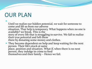 OUR PLAN

Until we realize our hidden potential, we wait for someone to
come and lift us from our adverse
situation. That help is temporary. What happens when no one is
available? we break. This is the
story of every life that is struggling to survive. We fail to realize
their true potential and left them
there by donating some money and clothes.
 They become dependent on help and keep waiting for the next
person. Their life’s stuck at same
place, position and situation. What if, when there is no next
person, they indulge in crime to feed
themselves and their family – Hence we fail.
 