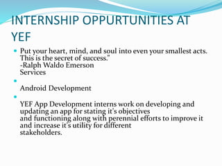 INTERNSHIP OPPURTUNITIES AT
YEF
 Put your heart, mind, and soul into even your smallest acts.
This is the secret of success.”
-Ralph Waldo Emerson
Services

Android Development

YEF App Development interns work on developing and
updating an app for stating it's objectives
and functioning along with perennial efforts to improve it
and increase it's utility for different
stakeholders.
 
