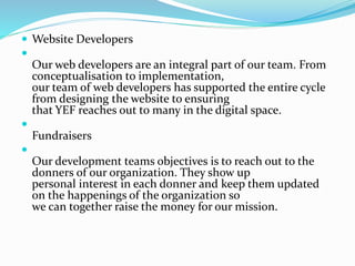  Website Developers

Our web developers are an integral part of our team. From
conceptualisation to implementation,
our team of web developers has supported the entire cycle
from designing the website to ensuring
that YEF reaches out to many in the digital space.

Fundraisers

Our development teams objectives is to reach out to the
donners of our organization. They show up
personal interest in each donner and keep them updated
on the happenings of the organization so
we can together raise the money for our mission.
 
