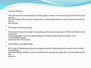  Content Writing

The interns here are employed to write quality content on various topics that involve and
assures
the well being if the society at large.We as a team dedicated to create social awareness by
way of
our articles.

Teaching and Volunteering

The interns that work under the teaching and volunteering team of YEF contribute to the
society by
teaching people who are underprivileged and help imparting knowledge. It is a
commendable social
work done by YEF interns.

Social Media and Marketing

YEF team of Marketing interns leverage the social media potential to reach out to youth
for teaching
underprivileged children and to maximise the concept by using their varying skill sets for
the
purpose.
 