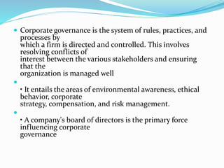  Corporate governance is the system of rules, practices, and
processes by
which a firm is directed and controlled. This involves
resolving conflicts of
interest between the various stakeholders and ensuring
that the
organization is managed well

• It entails the areas of environmental awareness, ethical
behavior, corporate
strategy, compensation, and risk management.

• A company's board of directors is the primary force
influencing corporate
governance
 