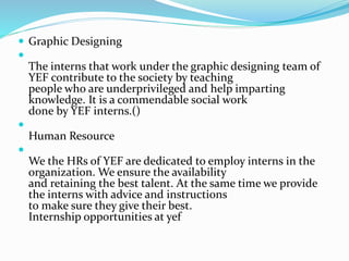  Graphic Designing

The interns that work under the graphic designing team of
YEF contribute to the society by teaching
people who are underprivileged and help imparting
knowledge. It is a commendable social work
done by YEF interns.()

Human Resource

We the HRs of YEF are dedicated to employ interns in the
organization. We ensure the availability
and retaining the best talent. At the same time we provide
the interns with advice and instructions
to make sure they give their best.
Internship opportunities at yef
 
