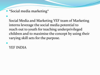  *Social media marketing*

Social Media and Marketing YEF team of Marketing
interns leverage the social media potential to
reach out to youth for teaching underprivileged
children and to maximise the concept by using their
varying skill sets for the purpose.

YEF INDIA
 