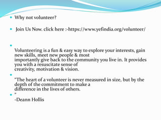  Why not volunteer?
 Join Us Now. click here :-https://www.yefindia.org/volunteer/

Volunteering is a fun & easy way to explore your interests, gain
new skills, meet new people & most
importantly give back to the community you live in. It provides
you with a resuscitate sense of
creativity, motivation & vision.

“The heart of a volunteer is never measured in size, but by the
depth of the commitment to make a
difference in the lives of others.
 ”
-Deann Hollis
 