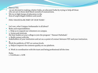  Here at YEF,
 we are devoted to making a better India, an educated India by trying to help all those
who are yet in those dark black tunnels of unawareness.
 We try to light lamps of education in the
lives of unprivileged children and youth.

FEEL VALUED & BE PART OF OUR TEAM !

Let's see, what Campus Ambassador is all about?
 Roles and responsibilities:
 1. Help us to expand our volunteers on campus.
 2. Invest and motivate
the best leaders at your college to join the program “ Hamari Pathshala”.
 3. Build contact with the
stakeholders of your institution and act as a a point of contact between YEF and your institution.
 4.
Work for publicity of YEF on various levels.
 5. Help to improve the contents quality on our platform.

6. Work in coordination with the team and being professional all the time
Perks
1. Certificate 2. LOR
 