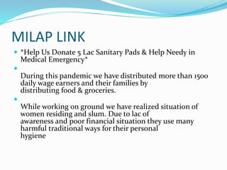 MILAP LINK
 *Help Us Donate 5 Lac Sanitary Pads & Help Needy in
Medical Emergency*

During this pandemic we have distributed more than 1500
daily wage earners and their families by
distributing food & groceries.

While working on ground we have realized situation of
women residing and slum. Due to lac of
awareness and poor financial situation they use many
harmful traditional ways for their personal
hygiene
 