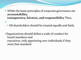  While the basic principles of corporate governance are
accountability,
transparency, fairness, and responsibility Thus,

• All shareholders should be treated equally and fairly
Organizations should define a code of conduct for
board members and
executives, only appointing new individuals if they
meet that standard.
 