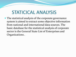 STATICICAL ANALYSIS
 The statistical analysis of the corporate governance
system is aimed to extract some objective information
from national and international data sources. The
basic database for the statistical analysis of corporate
sector is the General State List of Enterprises and
Organizations .
 