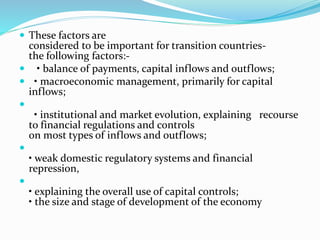  These factors are
considered to be important for transition countries-
the following factors:-
 • balance of payments, capital inflows and outflows;
 • macroeconomic management, primarily for capital
inflows;

• institutional and market evolution, explaining recourse
to financial regulations and controls
on most types of inflows and outflows;

• weak domestic regulatory systems and financial
repression,

• explaining the overall use of capital controls;
• the size and stage of development of the economy
 