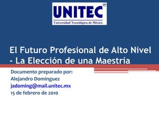 El Futuro Profesional de Alto Nivel
- La Elección de una Maestría
Documento preparado por:
Alejandro Domínguez
jadoming@mail.unitec.mx
15 de febrero de 2010
 