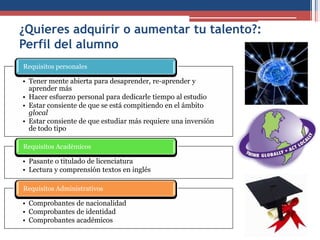 ¿Quieres adquirir o aumentar tu talento?:
Perfil del alumno
• Tener mente abierta para desaprender, re-aprender y
aprender más
• Hacer esfuerzo personal para dedicarle tiempo al estudio
• Estar consiente de que se está compitiendo en el ámbito
glocal
• Estar consiente de que estudiar más requiere una inversión
de todo tipo
Requisitos personales
• Pasante o titulado de licenciatura
• Lectura y comprensión textos en inglés
Requisitos Académicos
• Comprobantes de nacionalidad
• Comprobantes de identidad
• Comprobantes académicos
Requisitos Administrativos
 