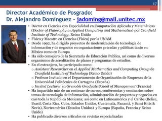 Director Académico de Posgrado:
Dr. Alejandro Domínguez - jadoming@mail.unitec.mx
17
• Doctor en Ciencias con Especialidad en Computación Aplicada y Matemáticas
(Doctor of Philosophy in Applied Computing and Mathematics) por Cranfield
Institute of Technology, Reino Unido
• Físico y Maestro en Ciencias (Física) por la UNAM
• Desde 1992, ha dirigido proyectos de modernización de tecnología de
información y de negocios en organizaciones privadas y públicas tanto en
México como en Europa
• Ha sido consejero de la Secretaría de Educación Publica, así como de diversos
organismos de acreditación de planes y programas de estudios.
• En el extranjero, ha participado como:
o Assistant Researcher en el Applied Mathematics and Computing Group de
Cranfield Institute of Technology (Reino Unido)
o Profesor Invitado en el Departamento de Organización de Empresas de la
Universidad Politécnica de Cartagena (España)
o Invited Lecturer en Grenoble Graduate School of Management (Francia)
• Ha impartido más de un centenar de cursos, conferencias y seminarios sobre
temas de tecnología de información, administración de proyectos y negocios en
casi toda la República Mexicana; así como en Latinoamérica y el Caribe (Belice,
Brasil, Costa Rica, Cuba, Estados Unidos, Guatemala, Panamá, y Saint Kitts &
Nevis), Norteamérica (Estados Unidos) y Europa (España, Francia y Reino
Unido)
• Ha publicado diversos artículos en revistas especializadas
 