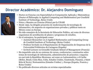 14


Director Académico: Dr. Alejandro Domínguez
      • Doctor en Ciencias con Especialidad en Computación Aplicada y Matemáticas
        (Doctor of Philosophy in Applied Computing and Mathematics) por Cranfield
        Institute of Technology, Reino Unido
      • Físico y Maestro en Ciencias (Física) por la UNAM
      • Desde 1992, ha dirigido proyectos de modernización de tecnología de
        información y de negocios en organizaciones privadas y públicas tanto en
        México como en Europa
      • Ha sido consejero de la Secretaría de Educación Publica, así como de diversos
        organismos de acreditación de planes y programas de estudios.
      • En el extranjero, ha participado como:
           • Assistant Researcher en el Applied Mathematics and Computing Group
              de Cranfield Institute of Technology (Reino Unido)
           • Profesor Invitado en el Departamento de Organización de Empresas de la
              Universidad Politécnica de Cartagena (España)
           • Invited Lecturer en Grenoble Graduate School of Management (Francia)
      • Ha impartido más de un centenar de cursos, conferencias y seminarios sobre
        temas de tecnología de información, administración de proyectos y negocios
        en casi toda la República Mexicana; así como en Latinoamérica y el Caribe
        (Belice, Brasil, Costa Rica, Cuba, Estados Unidos, Guatemala, Panamá, y Saint
        Kitts & Nevis), Norteamérica (Estados Unidos) y Europa (España, Francia y
        Reino Unido)
      • Ha publicado diversos artículos en revistas especializadas
 