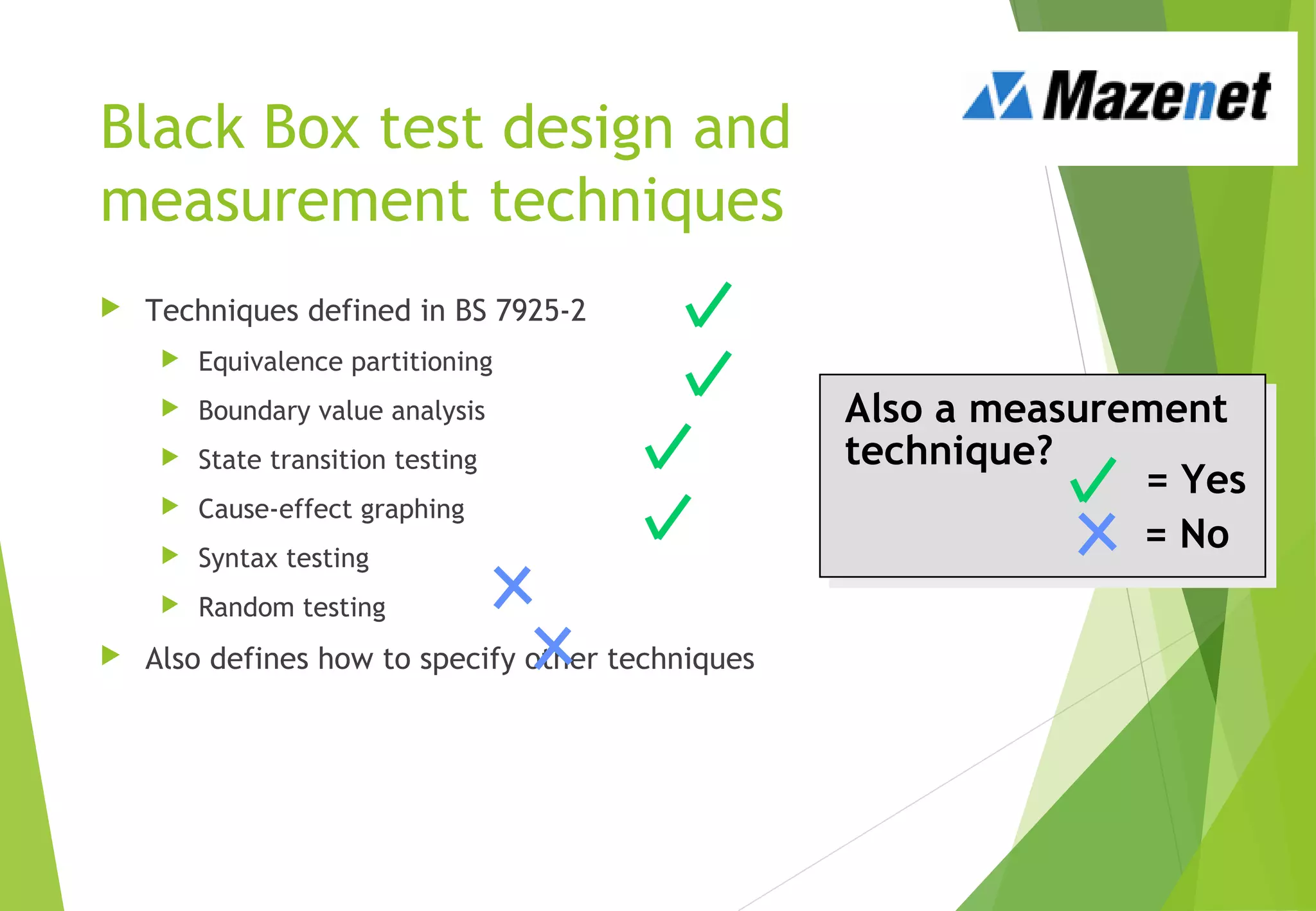 Black Box test design and
measurement techniques
 Techniques defined in BS 7925-2
 Equivalence partitioning
 Boundary value analysis
 State transition testing
 Cause-effect graphing
 Syntax testing
 Random testing
 Also defines how to specify other techniques
= Yes
= No
Also a measurement
technique?
 