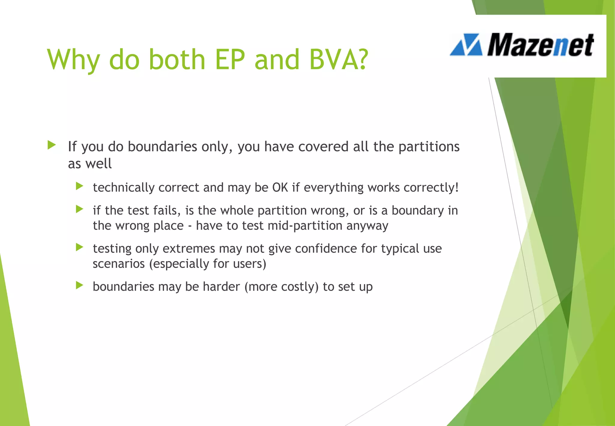 Why do both EP and BVA?
 If you do boundaries only, you have covered all the partitions
as well
 technically correct and may be OK if everything works correctly!
 if the test fails, is the whole partition wrong, or is a boundary in
the wrong place - have to test mid-partition anyway
 testing only extremes may not give confidence for typical use
scenarios (especially for users)
 boundaries may be harder (more costly) to set up
 