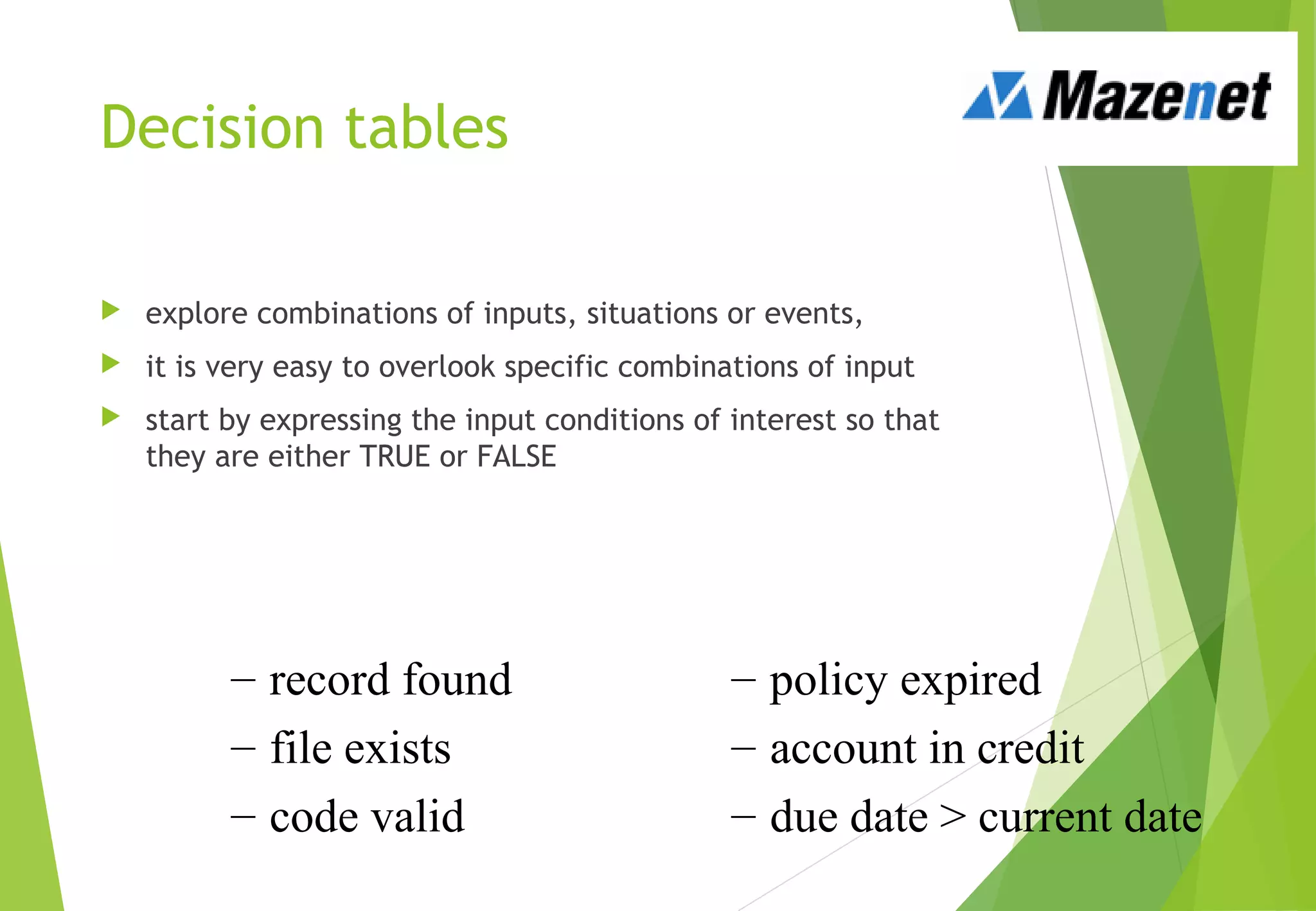 Decision tables
 explore combinations of inputs, situations or events,
 it is very easy to overlook specific combinations of input
 start by expressing the input conditions of interest so that
they are either TRUE or FALSE
– record found
– file exists
– code valid
– policy expired
– account in credit
– due date > current date
 