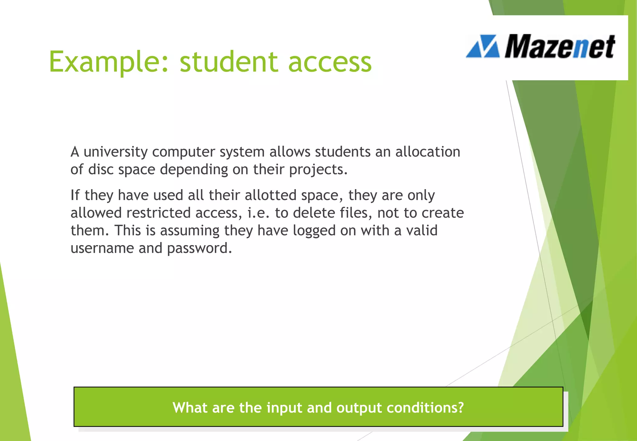 Example: student access
A university computer system allows students an allocation
of disc space depending on their projects.
If they have used all their allotted space, they are only
allowed restricted access, i.e. to delete files, not to create
them. This is assuming they have logged on with a valid
username and password.
What are the input and output conditions?What are the input and output conditions?
 